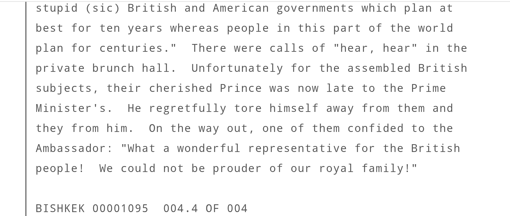 Unfortunately for the assembled British 
subjects, their cherished Prince was now late to the Prime 
Minister's.  He regretfully tore himself away from them and 
they from him.  On the way out, one of them confided to the 
Ambassador: "What a wonderful representative for the British 
people!  We could not be prouder of our royal family!"