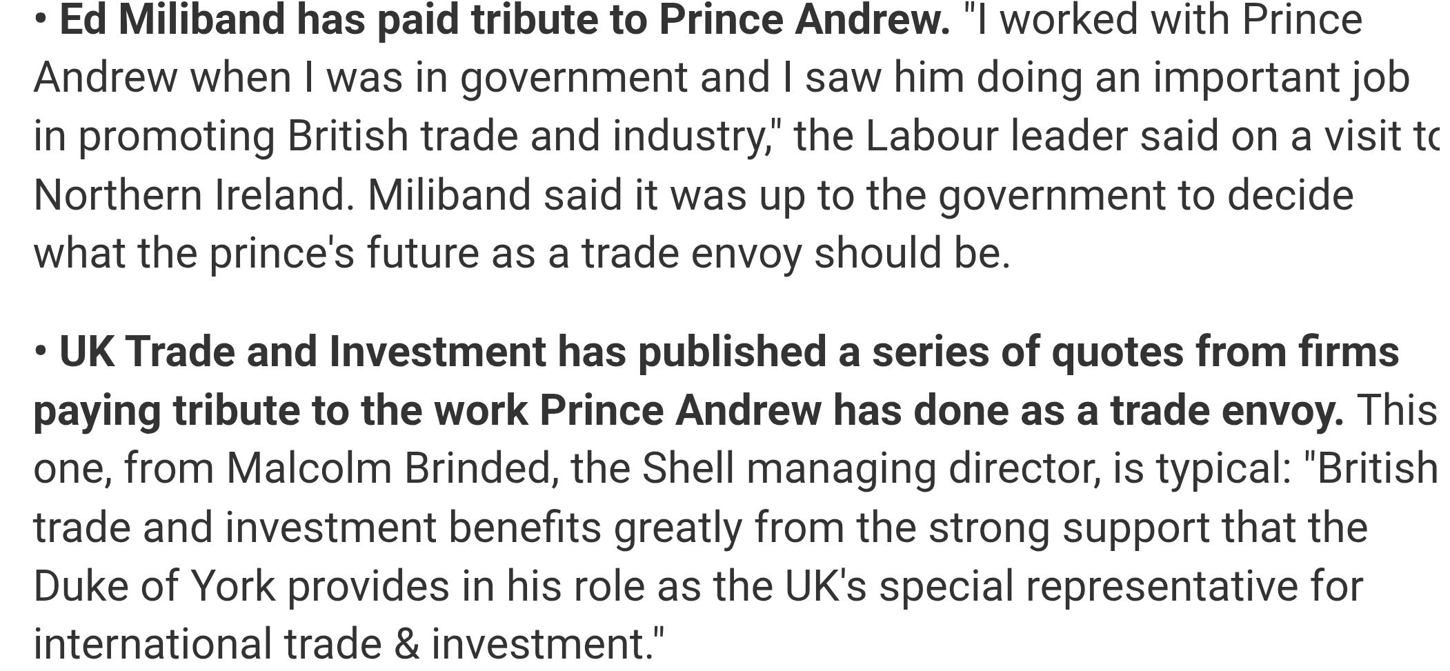 Ed Miliband has paid tribute to Prince Andrew. "I worked with Prince Andrew when I was in government and I saw him doing an important job in promoting British trade and industry," the Labour leader said on a visit to Northern Ireland. Miliband said it was up to the government to decide what the prince's future as a trade envoy should be.

• UK Trade and Investment has published a series of quotes from firms paying tribute to the work Prince Andrew has done as a trade envoy. This one, from Malcolm Brinded, the Shell managing director, is typical: "British trade and investment benefits greatly from the strong support that the Duke of York provides in his role as the UK's special representative for international trade & investment."